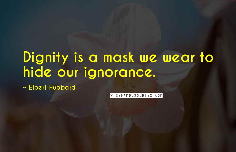 Elbert Hubbard Quotes: Dignity is a mask we wear to hide our ignorance.