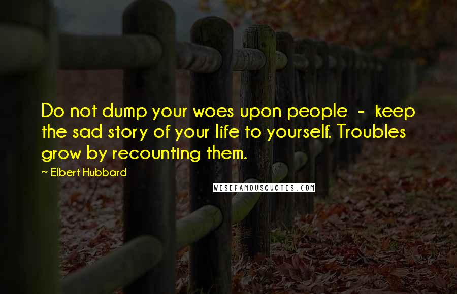 Elbert Hubbard Quotes: Do not dump your woes upon people - keep the sad story of your life to yourself. Troubles grow by recounting them.
