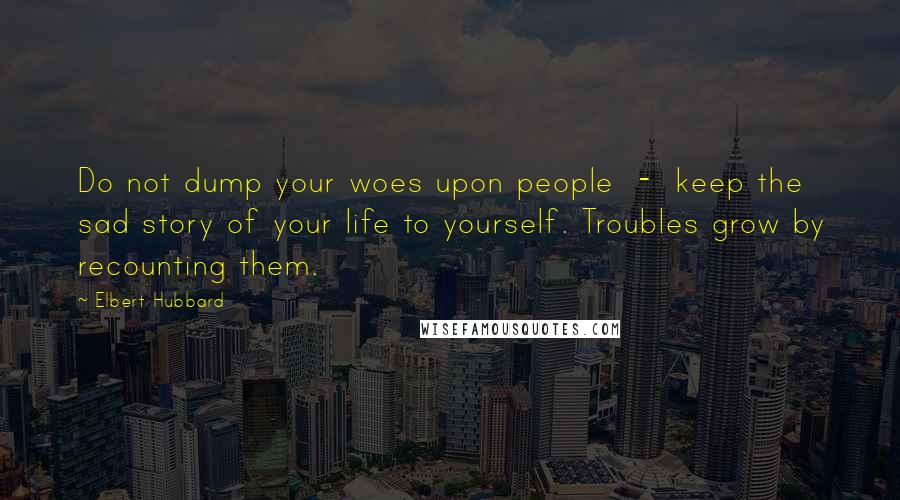 Elbert Hubbard Quotes: Do not dump your woes upon people  -  keep the sad story of your life to yourself. Troubles grow by recounting them.