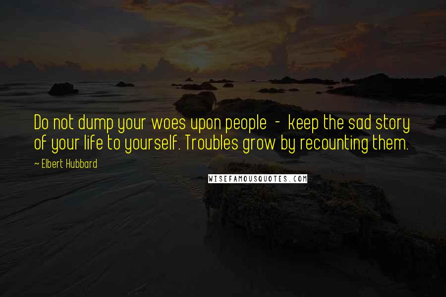 Elbert Hubbard Quotes: Do not dump your woes upon people  -  keep the sad story of your life to yourself. Troubles grow by recounting them.