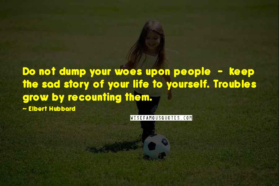 Elbert Hubbard Quotes: Do not dump your woes upon people  -  keep the sad story of your life to yourself. Troubles grow by recounting them.