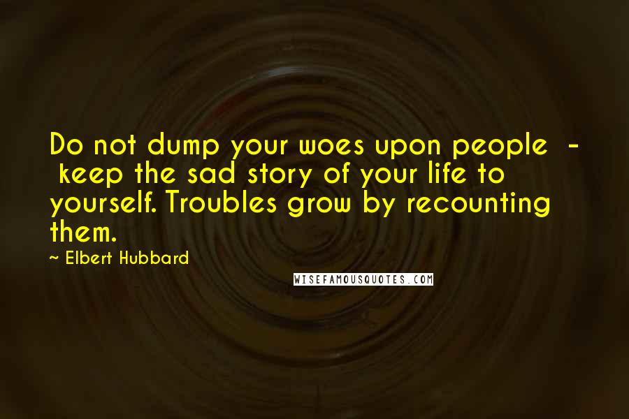 Elbert Hubbard Quotes: Do not dump your woes upon people  -  keep the sad story of your life to yourself. Troubles grow by recounting them.