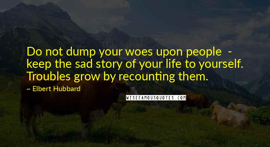 Elbert Hubbard Quotes: Do not dump your woes upon people  -  keep the sad story of your life to yourself. Troubles grow by recounting them.