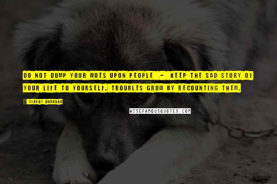 Elbert Hubbard Quotes: Do not dump your woes upon people  -  keep the sad story of your life to yourself. Troubles grow by recounting them.