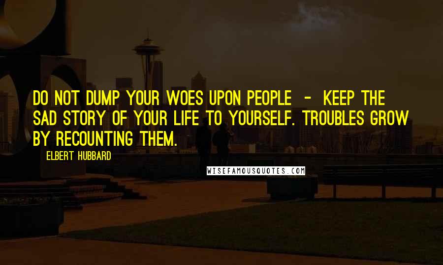 Elbert Hubbard Quotes: Do not dump your woes upon people  -  keep the sad story of your life to yourself. Troubles grow by recounting them.