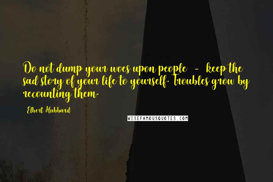 Elbert Hubbard Quotes: Do not dump your woes upon people  -  keep the sad story of your life to yourself. Troubles grow by recounting them.