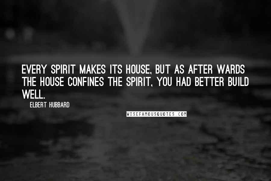 Elbert Hubbard Quotes: Every spirit makes its house, but as after wards the house confines the spirit, you had better build well.