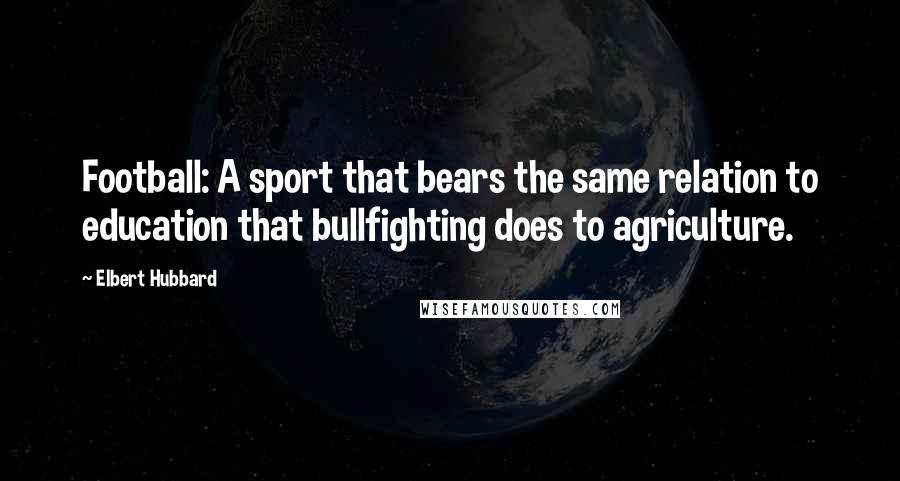 Elbert Hubbard Quotes: Football: A sport that bears the same relation to education that bullfighting does to agriculture.