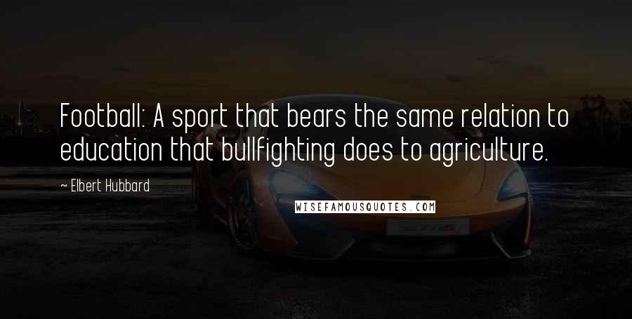 Elbert Hubbard Quotes: Football: A sport that bears the same relation to education that bullfighting does to agriculture.