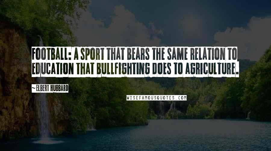 Elbert Hubbard Quotes: Football: A sport that bears the same relation to education that bullfighting does to agriculture.