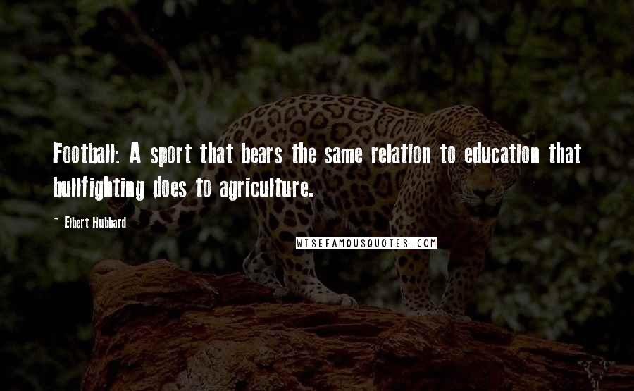 Elbert Hubbard Quotes: Football: A sport that bears the same relation to education that bullfighting does to agriculture.