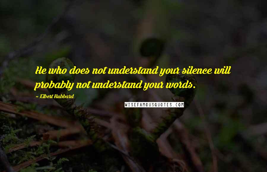 Elbert Hubbard Quotes: He who does not understand your silence will probably not understand your words.