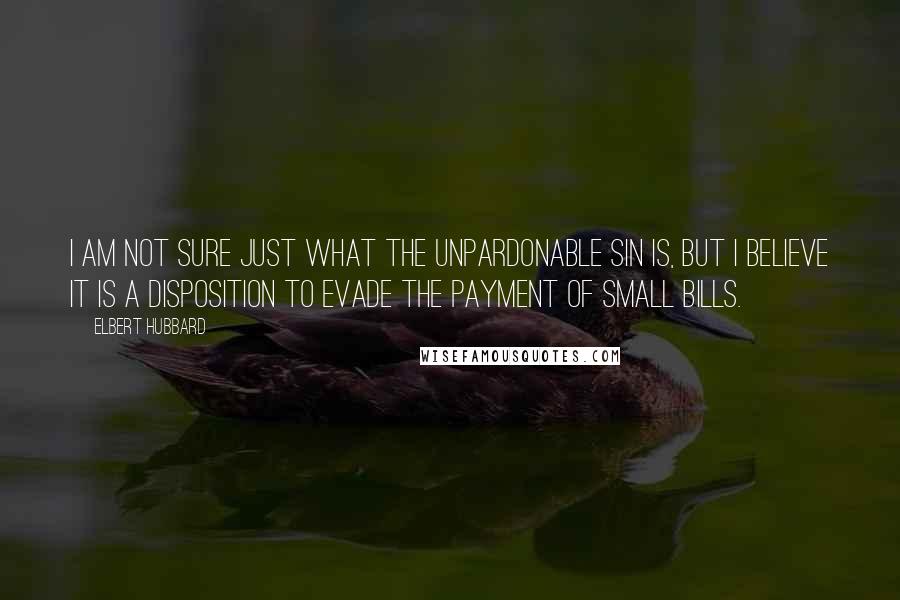 Elbert Hubbard Quotes: I am not sure just what the unpardonable sin is, but I believe it is a disposition to evade the payment of small bills.