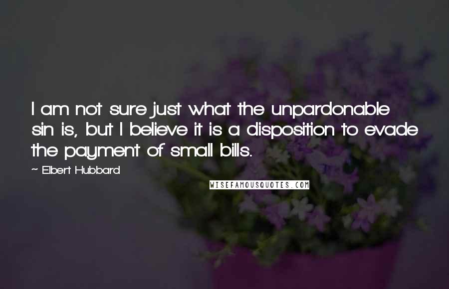 Elbert Hubbard Quotes: I am not sure just what the unpardonable sin is, but I believe it is a disposition to evade the payment of small bills.