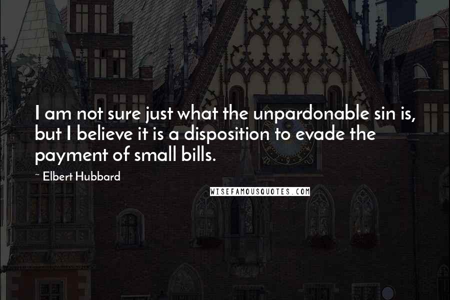 Elbert Hubbard Quotes: I am not sure just what the unpardonable sin is, but I believe it is a disposition to evade the payment of small bills.