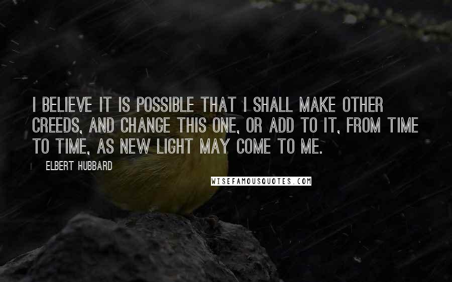 Elbert Hubbard Quotes: I believe it is possible that I shall make other creeds, and change this one, or add to it, from time to time, as new light may come to me.