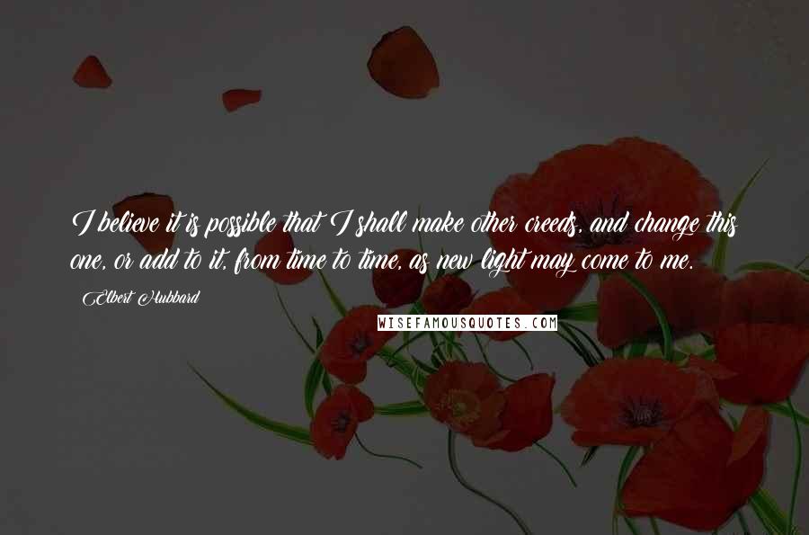 Elbert Hubbard Quotes: I believe it is possible that I shall make other creeds, and change this one, or add to it, from time to time, as new light may come to me.