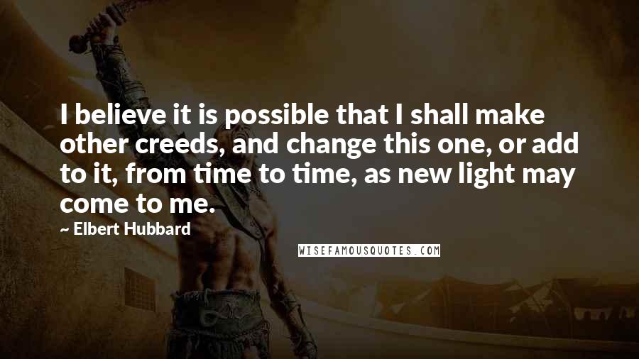 Elbert Hubbard Quotes: I believe it is possible that I shall make other creeds, and change this one, or add to it, from time to time, as new light may come to me.