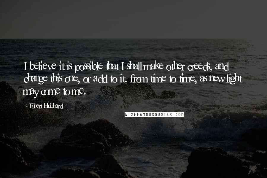 Elbert Hubbard Quotes: I believe it is possible that I shall make other creeds, and change this one, or add to it, from time to time, as new light may come to me.