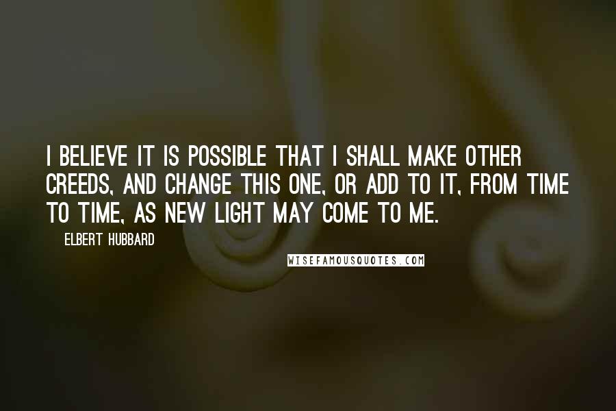 Elbert Hubbard Quotes: I believe it is possible that I shall make other creeds, and change this one, or add to it, from time to time, as new light may come to me.