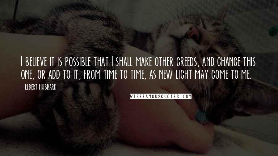 Elbert Hubbard Quotes: I believe it is possible that I shall make other creeds, and change this one, or add to it, from time to time, as new light may come to me.