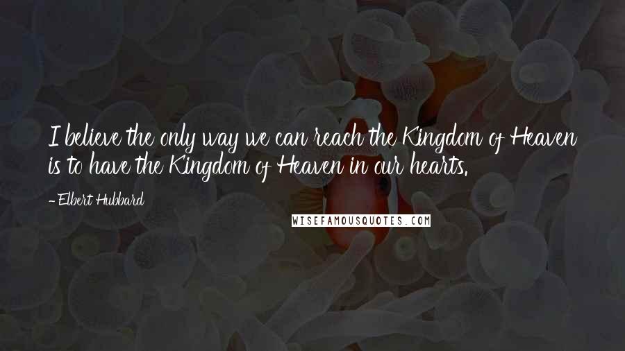 Elbert Hubbard Quotes: I believe the only way we can reach the Kingdom of Heaven is to have the Kingdom of Heaven in our hearts.