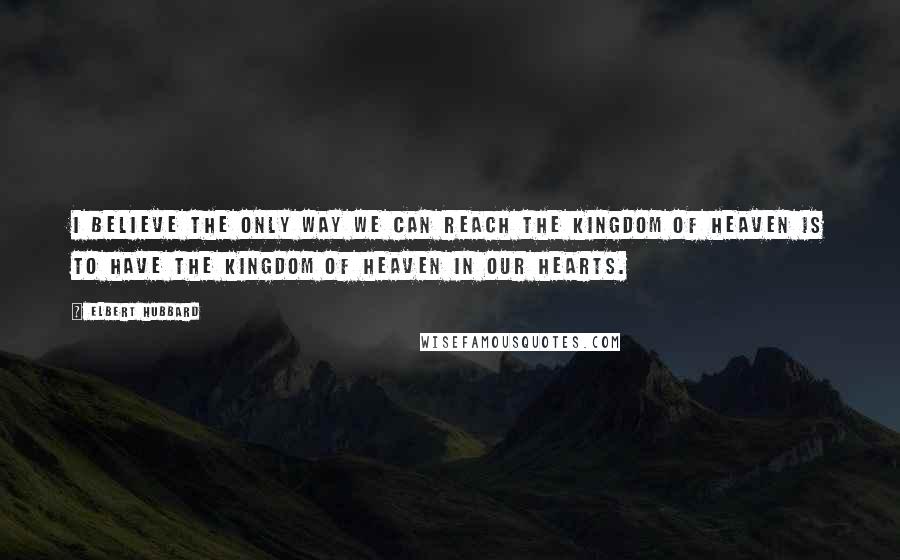 Elbert Hubbard Quotes: I believe the only way we can reach the Kingdom of Heaven is to have the Kingdom of Heaven in our hearts.