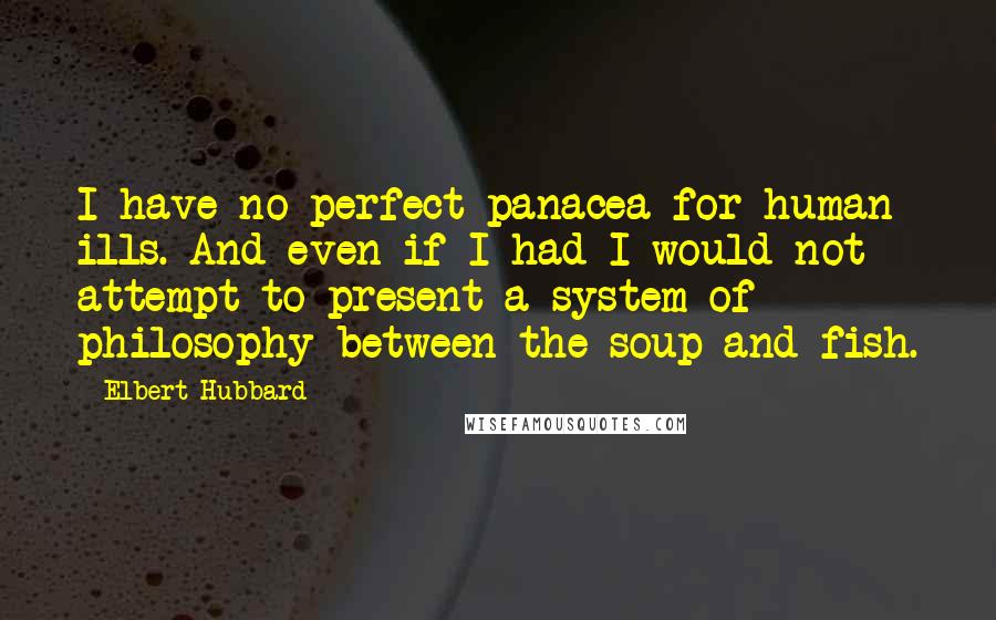 Elbert Hubbard Quotes: I have no perfect panacea for human ills. And even if I had I would not attempt to present a system of philosophy between the soup and fish.