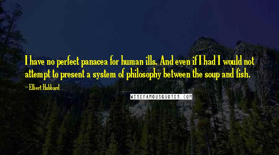 Elbert Hubbard Quotes: I have no perfect panacea for human ills. And even if I had I would not attempt to present a system of philosophy between the soup and fish.