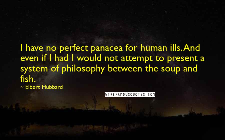 Elbert Hubbard Quotes: I have no perfect panacea for human ills. And even if I had I would not attempt to present a system of philosophy between the soup and fish.
