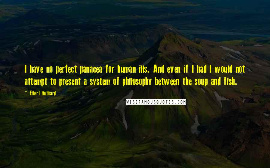Elbert Hubbard Quotes: I have no perfect panacea for human ills. And even if I had I would not attempt to present a system of philosophy between the soup and fish.