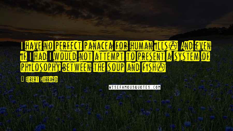 Elbert Hubbard Quotes: I have no perfect panacea for human ills. And even if I had I would not attempt to present a system of philosophy between the soup and fish.
