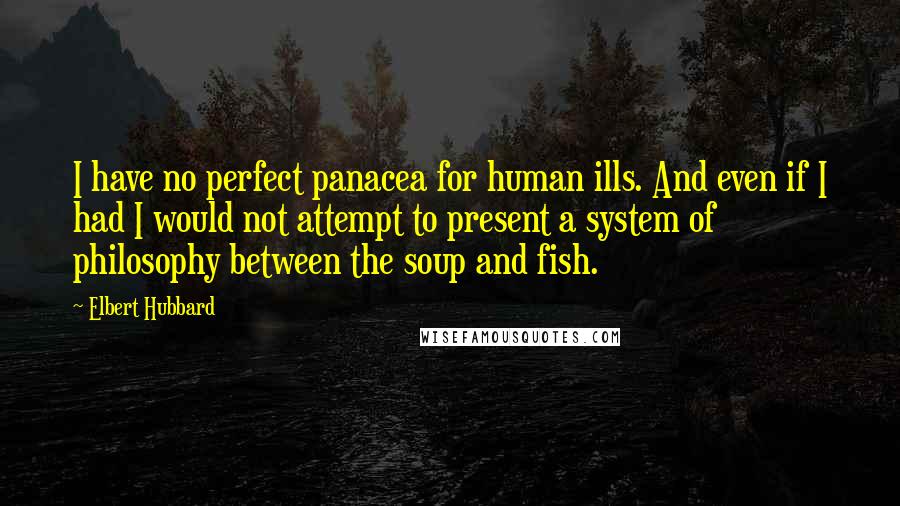 Elbert Hubbard Quotes: I have no perfect panacea for human ills. And even if I had I would not attempt to present a system of philosophy between the soup and fish.