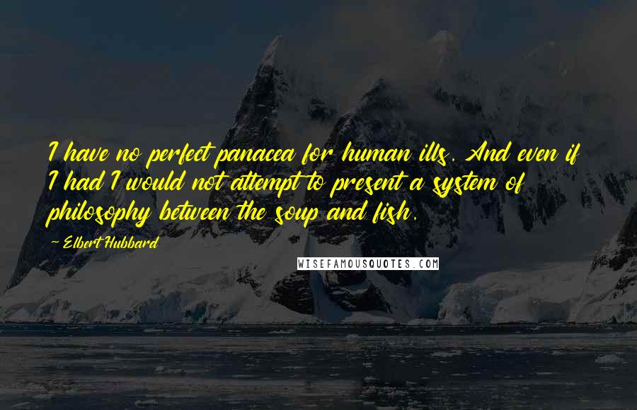 Elbert Hubbard Quotes: I have no perfect panacea for human ills. And even if I had I would not attempt to present a system of philosophy between the soup and fish.