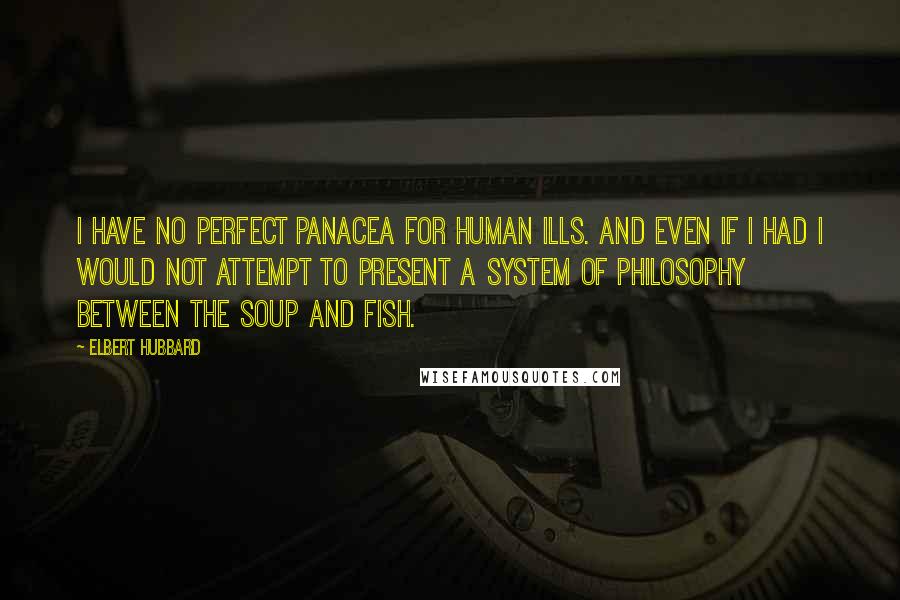 Elbert Hubbard Quotes: I have no perfect panacea for human ills. And even if I had I would not attempt to present a system of philosophy between the soup and fish.