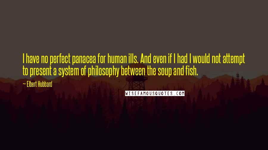 Elbert Hubbard Quotes: I have no perfect panacea for human ills. And even if I had I would not attempt to present a system of philosophy between the soup and fish.