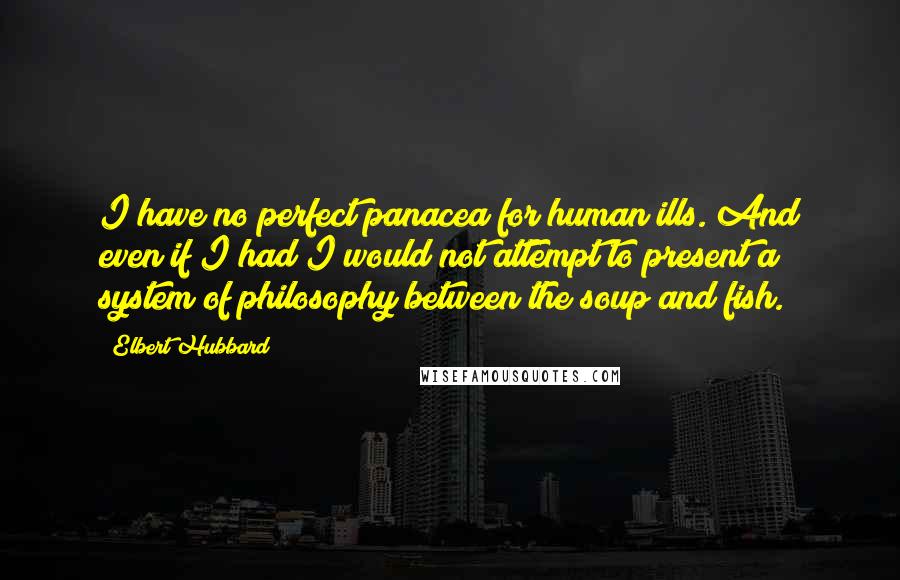 Elbert Hubbard Quotes: I have no perfect panacea for human ills. And even if I had I would not attempt to present a system of philosophy between the soup and fish.