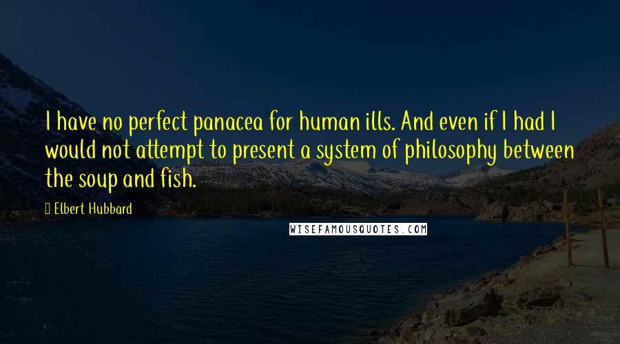 Elbert Hubbard Quotes: I have no perfect panacea for human ills. And even if I had I would not attempt to present a system of philosophy between the soup and fish.