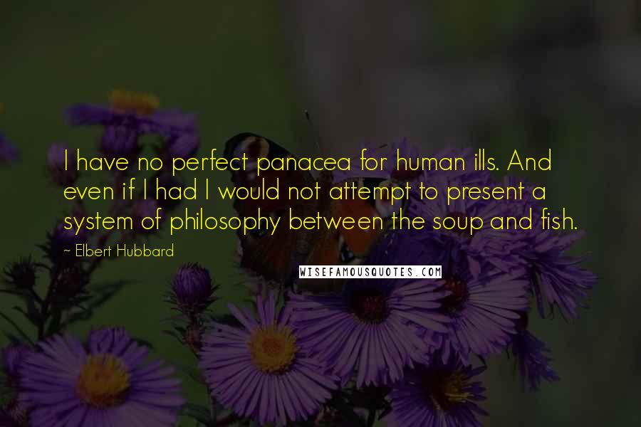 Elbert Hubbard Quotes: I have no perfect panacea for human ills. And even if I had I would not attempt to present a system of philosophy between the soup and fish.