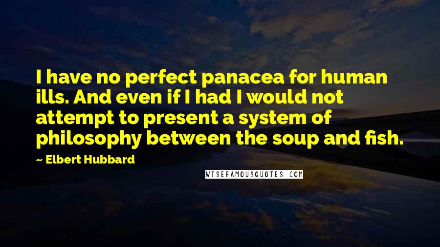 Elbert Hubbard Quotes: I have no perfect panacea for human ills. And even if I had I would not attempt to present a system of philosophy between the soup and fish.