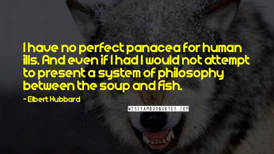 Elbert Hubbard Quotes: I have no perfect panacea for human ills. And even if I had I would not attempt to present a system of philosophy between the soup and fish.