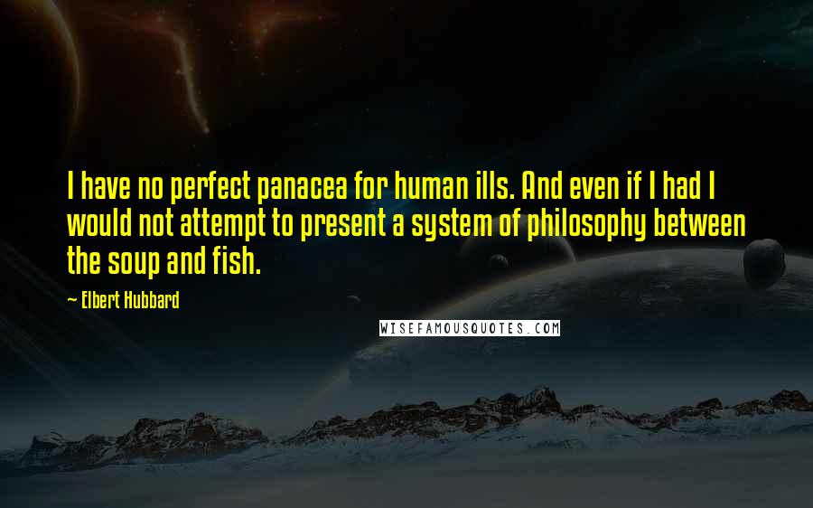 Elbert Hubbard Quotes: I have no perfect panacea for human ills. And even if I had I would not attempt to present a system of philosophy between the soup and fish.