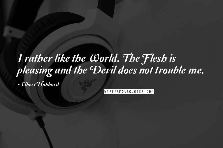Elbert Hubbard Quotes: I rather like the World. The Flesh is pleasing and the Devil does not trouble me.