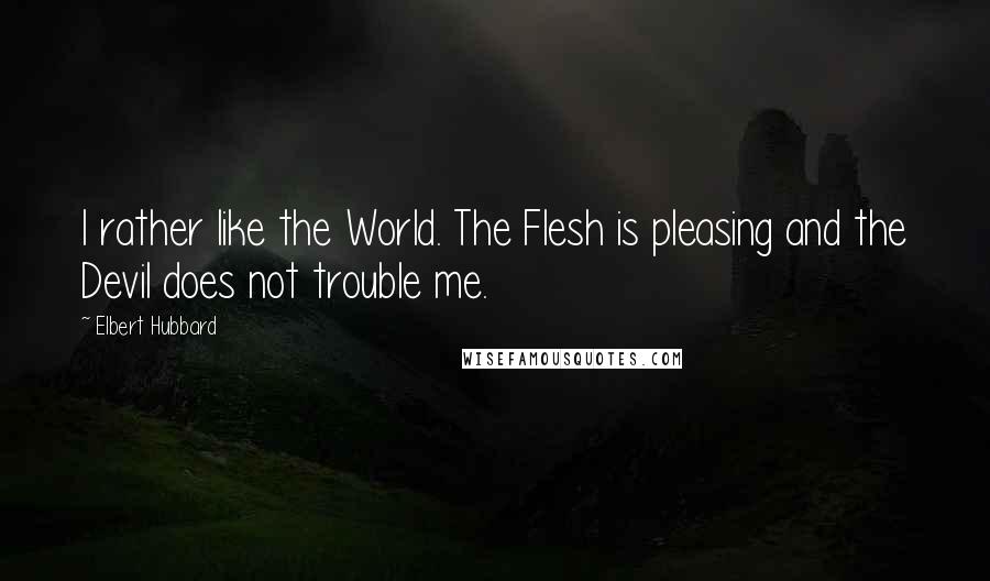 Elbert Hubbard Quotes: I rather like the World. The Flesh is pleasing and the Devil does not trouble me.