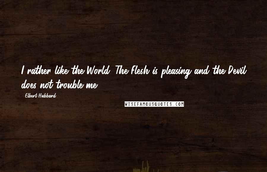 Elbert Hubbard Quotes: I rather like the World. The Flesh is pleasing and the Devil does not trouble me.