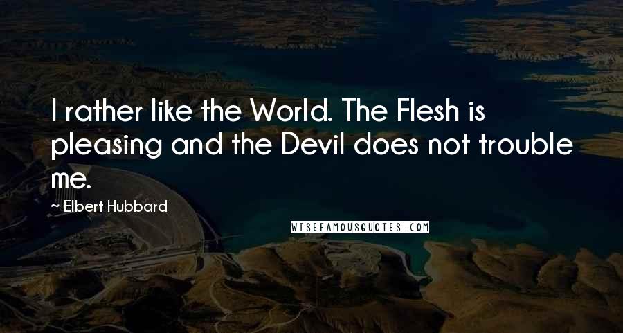 Elbert Hubbard Quotes: I rather like the World. The Flesh is pleasing and the Devil does not trouble me.