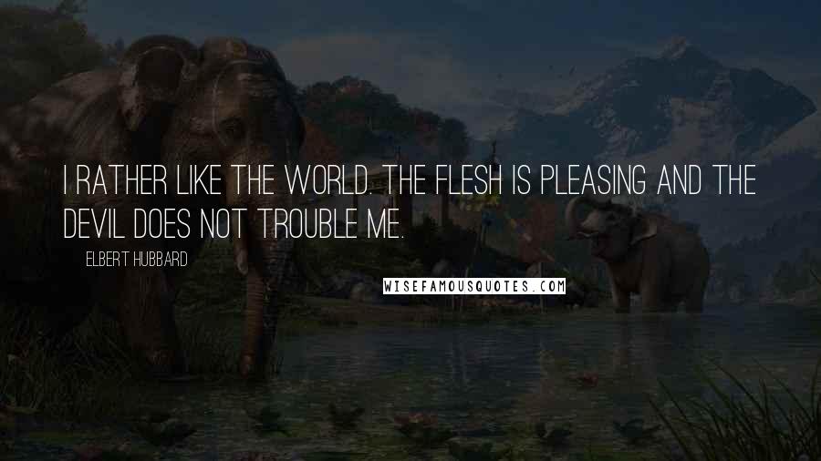 Elbert Hubbard Quotes: I rather like the World. The Flesh is pleasing and the Devil does not trouble me.