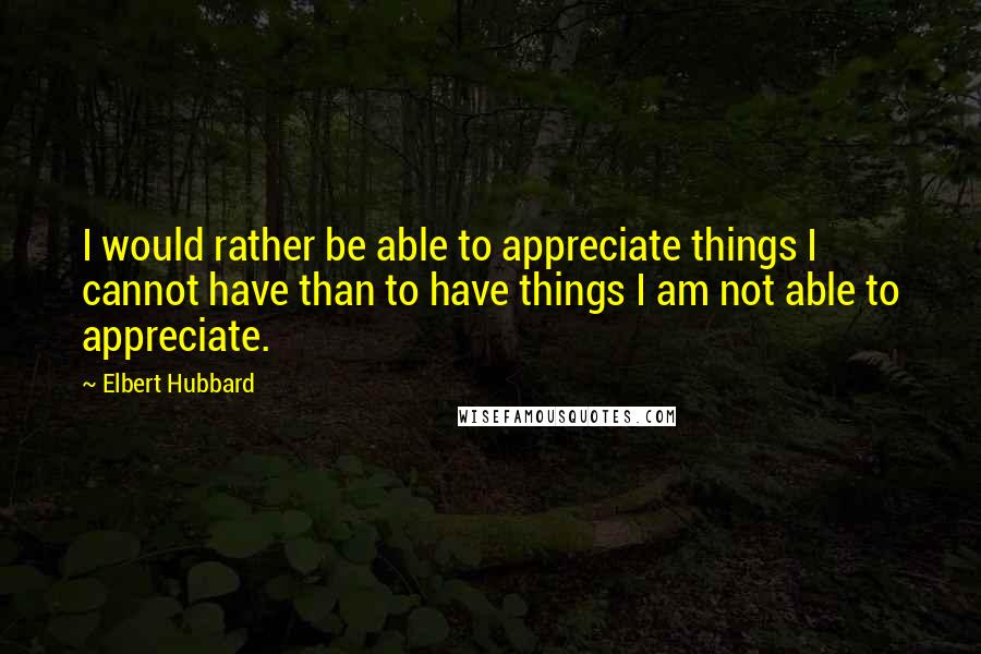 Elbert Hubbard Quotes: I would rather be able to appreciate things I cannot have than to have things I am not able to appreciate.