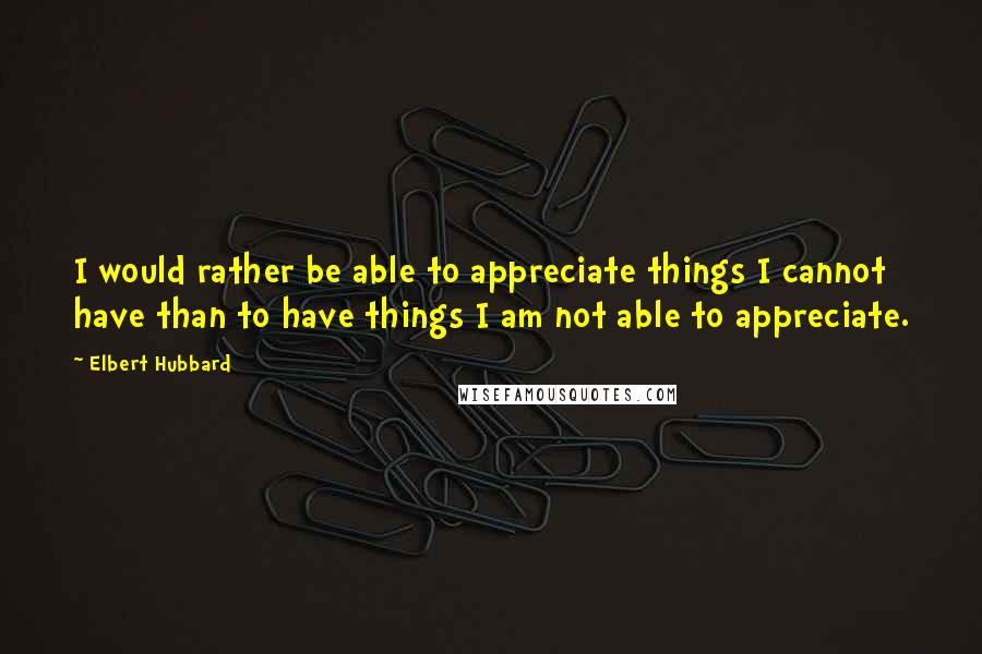 Elbert Hubbard Quotes: I would rather be able to appreciate things I cannot have than to have things I am not able to appreciate.