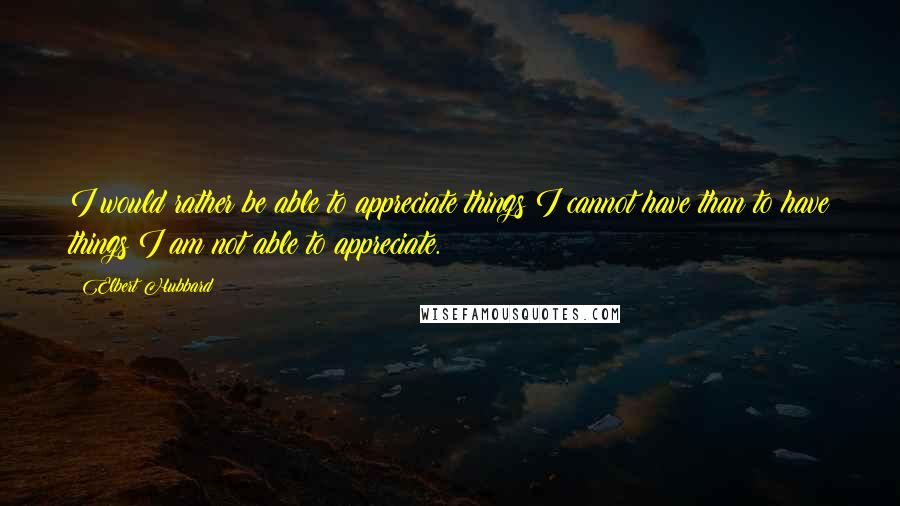 Elbert Hubbard Quotes: I would rather be able to appreciate things I cannot have than to have things I am not able to appreciate.